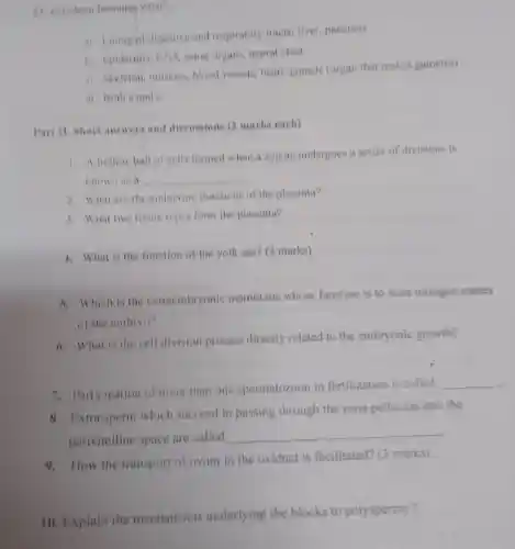 becomes what?
a) Lining of digestive and respiratory tracts liver, pancreas
b) Enidermis CNS, sense organs, neural crest
e) Skeleton muscles, blood yessels, heart,gonads (organ that makes gametes)
d) Both a and
Part II. Short answers and discussions (2 marks each)
1. A hollow ball of cells formed when a zygote undergoes a series of divisions is
known as a __
2. What are the endoerine functions of the placenta?
3. What two tissue types form the placenta?
4. What is the function of the yolk sac? (3 marks)
8. Which is the extraembryonic membrane whose function is to store nitrogen wastes
of the embryo?
6. What is the cell division process directly related to the embryonic growth?
7. Participation of more than one spermatozoon in fertilization is called
__
8. Extra sperm which succeed in passing through the zona pellucida into the
perivitelline space are called
__
9. How the transport of ovum in the oviduct is facilitated? (3 marks)
10. Explain the mechanisms underlying the blocks to polyspermy?