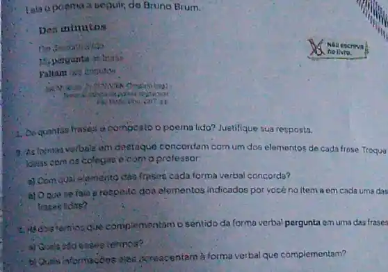 beguin, da Bruno Brum.
Des ininutos
Fattam int curuits
1. Dequantas frases compesto o poema lida Justifique sua resposta.
9. As lorrogivorbals em destaque concordam com um dos elementos de cada frose Troquo
Idelas comos colegas ecom o protessor:
a) Compual semento cas frases oada forma verbal concorda?
a) Ooue se fala erespello doa elementos indicados por vocé no item a em cada uma das
frages tidas?
fremios que complementam o sentido da forma verbal pergunta em uma das frases
a) Guals Hoeses termos?
- b) Quais informacons oles acreacentam à formu verbal que complementam?