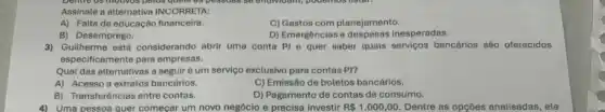 behind os motheos petos quelo do pessons se enorvidant, pouernos.lister.
Assinale a alternativa INCORRETA:
A) Falta de educação financeira.
C) Gastos com planejamento.
B) Desemprego.
D) Emergências e inesperadas.
3) Guilherme está considerando abrir uma conta P)e quer saber quais serviços bancários são oferecidos
especificamente para empresas.
Qual das alternativas a seguir é um serviço exclusivo para contas P)?
A) Acesso a extratos bancários.
C) Emissão de boletos bancários.
B) Transferências entre contas.
D) Pagamento de contas de consumo.
4) Uma pessoa quer começar um novo negócio e precisa investir R 1.000,00 Dentre as opçóes analisadas , ela