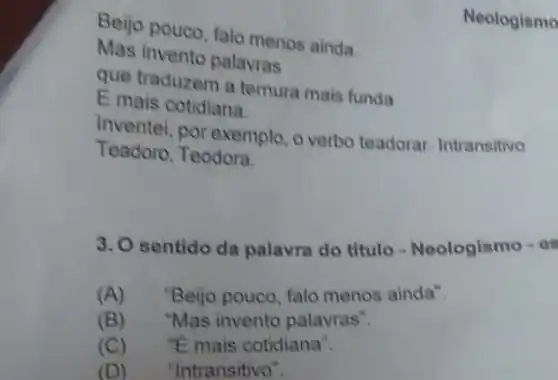 Beijo pouco, falo menos ainda.
Neologismo
Mas invento palavras
que traduzem a ternura mais funda
E mais cotidiana.
Inventei, por exemplo , o verbo teadorar Intransitivo
Teadoro, Teodora.
3. O sentido da palavra do titulo Noologismo - es
(A) "Beijo pouco, falo menos ainda".
(B) "Mas invento palavras".
(C) . "E mais cotidiana".
(D) "Intransitivo".