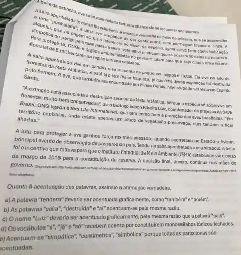 A beira da
A.saira apunhungan, ave sair apunhalada tem rara chance de se recuperar na natureza
que na origen ima ave simpática mancha vermetha no peito do pássaro.que se assemelha
perigo pelo dazia referência decentimetros, com plumagem branca e cinza. A
ao visual da espécie agora serve bem como indicação
5 mill DNGs e órgãos ambientalisasimativas indicam que só existem 50 delas na natureza.
mil hectares na
florestas cunhalada vive em bandos e se alimenta de pequenos insetos e frutos. Ela vive no
A saíra região serrana capixaba
pelo homem. A ave que também era encontrads em Minas Gerais, hoje só pode ser vista no Espírito
Santo.
(1) extinção está associada à destruição secular da Mata Atlântica, porque a espécie só sobrevive em
florestas muito bem conservadas", dizo biólogo Edson Ribeiro Luiz, coordenador de projetos da SAVE
Brasit, ONG ligada à Bird Life International, que tem como foco a proteção das aves brasileiras . "Em
território capixaba, onde existe apenas um bloco de vegetação preservado, elas tendem a ficar ilhadas."
A luta para proteger a ave ganhou força no mês passado, quando aconteceu no Estado o Avistar,
principal evento de observação de pássaros do país. Tendo na saíra apunhalada o seu símbolo , a festa
foi o incentivo que faltava para que o Instituto Estadual de Meio Ambiente (IEMA)estabelecesse o prazo
de março de 2016 para a constituição da reserva. A decisão final porém, continua nas mãos do
governo. (Disponivel em:http://ww)abril.com.br/noticial staspressionam
governo	13/11/2015.
Texto adaptado)
Quanto à acentuação das palavras, assinale a afirmação verdadeira.
a) A palavra "tendem "deveria ser acentuada graficamente, como "também""porém".
b) As palavras "safra ","destruída"e "al"acentuam-se pela mesma razão.
c) O nome "Luiz" deveria ser acentuado graficamente , pela mesma razão que a palavra "país".
d) Os vocábulos "e""já" e "só" recebem acento por constitufrem monossilabos tônicos fechados.
e) Acentuam-se "simpática", "centimetros""simbólica" porque todas as paroxítonas são
centuadas.