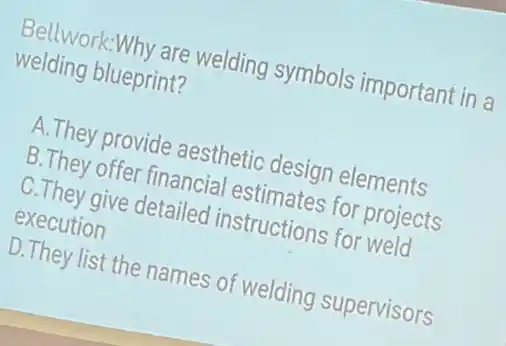 Bellwork:Why are welding symbols important in a
welding blueprint?
A.They provide aesthetic design elements
B.They offer financial estimates for projects
C.They give detailed instructions for weld
execution
D.They list the names of welding supervisors