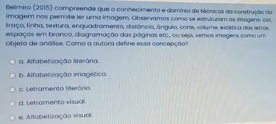 Belmiro (2015) compreende que o conhecimento e domínio de técnicas da construção da
imagem nos permite ler uma imagem. Observamos como se estruturam as imagens: cor,
traço, linha, textura , enquadramento, distancia, ángulo corte, volume, estética das letras,
espaços em branco , diagramação das páginas eto , ou seja, vemos imagens como um
objeto de análise. Como a autora define essa concepção?
a. Alfabetização literária.
b. Alfabetização imagética.
c. Letramento literário.
d. Letramento visual.
e. Alfabetização visual