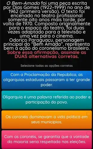 Bem-Amado foi uma peça escrita
(primeira versão	tex to foi
encenado no teatro rofissiona
somente oito anos mais	por
volta	Composto originc ilmente
para o	do teatro foi duas
vezes adaptado para a televisão e
uma vez para o cinema
Odorico Paraguaçu	sonagem
principal do
do coronelismo brasileiro.
re presento
bem à ação
Sobre essa afirmação , assinale as
DUAS alternativas corretas.
Selecione todas as opçōes corretas
Com a Proclamação da República .as
oligarquias estaduais passaram a ter grande
poder.
Oligarquia é uma palavra referida ao poder e
participação do povo.
s coronéis dominavam a vida política em
seus municípios.
Com os coronéis, se garantia que a vontade
da maioria seria respeitada nas eleições.