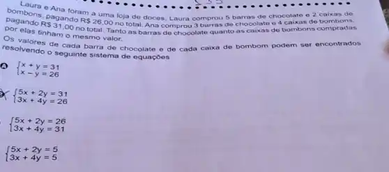 .
bembons, pagando
R 26,00 no total. Ana comprou 3 barras de chocolate e 4 caixas de bombons,
Ana foram a uma loja de doces Laura comprou 5 barras de chocolate e 2 caixas de
elas tinham o mesmo valor.
resolvendo o seguinte sistema de equações
de cada barra de chocolate e de cada caixa de bombom podem ser encontrados
 ) x+y=31 x-y=26 
x  ) 5x+2y=31 3x+4y=26 
 ) 5x+2y=26 3x+4y=31 
 ) 5x+2y=5 3x+4y=5