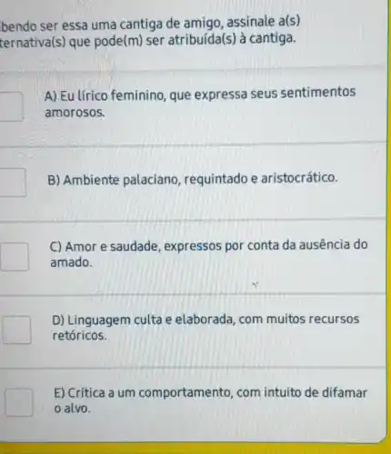 bendo ser essa uma cantiga de amigo, assinale a(s)
ternativa(s) que pode(m) ser atribuída(s) à cantiga.
A) Eu lírico feminino, que expressa seus sentimentos
amorosos.
B) Ambiente palaciano , requintado e aristocrático.
C) Amor e saudade , expressos por conta da ausência do
amado.
D) Linguagem culta e elaborada com muitos recursos
retóricos.
E) Crítica a um comportamento , com intuito de difamar