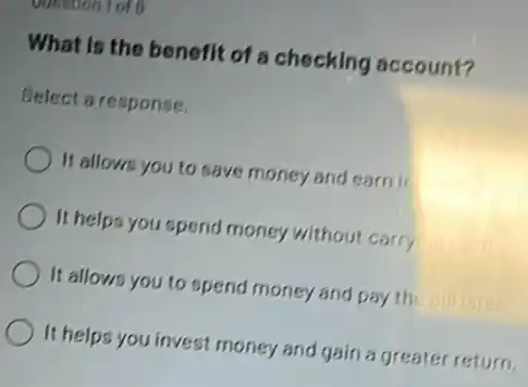 What is the benefit of a checking account?
Select a response.
It allows you to save money and earn ir
It helps you spend money without carry
It allows you to spend money and pay the bill
It helps you invest money and gain a greater return.