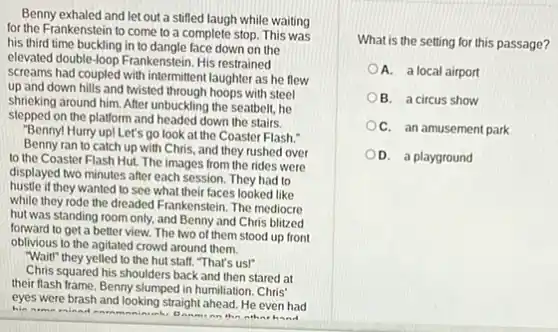 Benny exhaled and let out a stifled laugh while waiting
for the Frankenstein to come to a complete stop. This was
his third time buckling in to dangle face down on the
elevated double-loop Frankenstein His restrained
screams had coupled with intermittent laughter as he flew
up and down hills and Iwisted through hoops with steel
shrieking around him. After unbuckling the seatbelt, he
stepped on the platform and headed down the stairs.
"Benny! Hurry up! Let's go look at the Coaster Flash."
Benny ran to catch up with Chris, and they rushed over
to the Coaster Flash Hut. The images from the rides were
displayed two minutes after each session. They had to
hustle if they wanted to see what their faces looked like
while they rode the dreaded Frankenstein. The mediocre
hut was standing room only, and Benny and Chris blitzed
forward to get a better view. The two of them stood up front
oblivious to the agitated crowd around them.
"Wait" they yelled to the hut stalf. "That's us!"
Chris squared his shoulders back and then stared at
their flash frame. Benny slumped in humiliation. Chris
eyes were brash and looking straight ahead. He even had
him
What is the setting for this passage?
A. a local airport
B. a circus show
D. a playground