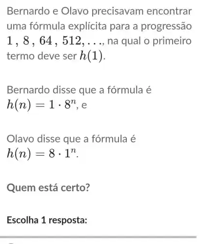 Bernardo e Olavo precisava m encontrar
uma fórmula explícita para a progressão
1,8,64,512,ldots  na qual o primeiro
termo deve ser h(1)
Bernardo disse que a fórmula é
h(n)=1cdot 8^n
Olavo disse que a fórmula é
h(n)=8cdot 1^n
Quem está certo?