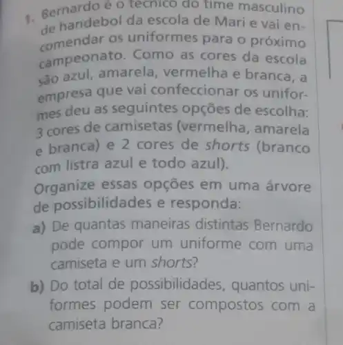 - Bernardo éo techico do time masculino
de handebol da escola de Mari e vai en-
comendar os uniform es para o próximo
campeonato .Como as cores da escola
são azul amarela vermelha e branca, a
empresa que vai confeccion ar os unifor-
mes deu as seguintes opçōes de escolha:
3 cores de camisetas (vermelha , amarela
e branca) e 2 cores de shorts (branco
com listra azul e todo azul).
Organize essas opçōes em uma árvore
de possibilidades e responda:
a) De quantas maneiras distintas Bernardo
pode compor um uniforme com uma
camiseta e um shorts?
b) Do total de possibilio lades, quantos uni-
formes podem ser compost os com a