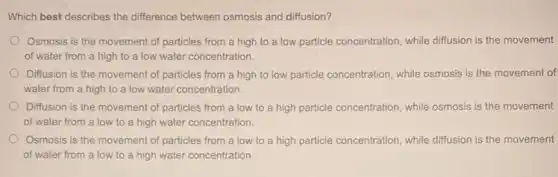 Which best describes the difference between osmosis and diffusion?
Osmosis is the movement of particles from a high to a low particle concentration, while diffusion is the movement
of water from a high to a low water concentration.
Diffusion is the movement of particles from a high to low particle concentration, while osmosis is the movement of
water from a high to a low water concentration.
Diffusion is the movement of particles from a low to a high particle concentration, while osmosis is the movement
of water from a low to a high water concentration.
Osmosis is the movement of particles from a low to a high particle concentration, while diffusion is the movement
of water from a low to a high water concentration.