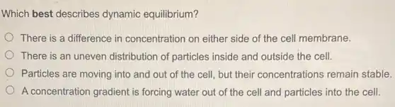 Which best describes dynamic equilibrium?
There is a difference in concentration on either side of the cell membrane.
There is an uneven distribution of particles inside and outside the cell.
Particles are moving into and out of the cell, but their concentrations remain stable.
A concentration gradient is forcing water out of the cell and particles into the cell.