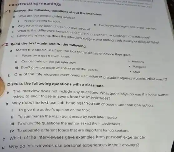 best-advice-for-job-seekers is-a-roundup-of-advice. Accession 8 maio 2022 undup-of III. 2OM. Orsponivel em https://
constructing meanings
Answer the following questions about the interview.
a Who are the people giving advice?
1 People looking for a job.
b Why have they been chosen to give advice?
II Employers, managers and career coaches.
c What is the difference between a feature and a benefit, according to the interview?
d Generally speaking does the interview suggest that finding a job is easy or difficult? Why?
Read the text again and do the following.
a Match the specialists from the box to the pieces of advice they gave.
I Focus on a good cover letter.
II Concentrate on the job interview.
Anthony
III Don't give too much attention to media reports.
Margaret
- Matt
One of the interviewees mentioned a situation of prejudice against women. What was it?
Discuss the following questions with a classmate.
a The interview does not include any questions. What question(s) do you think the author
asked to elicit those answers from the interviewees?
b Why does the text use sub -headings? You can choose more than one option.
To give the author's opinion on the topic.
II To summarize the main point made by each interviewee.
III To show the questions the author asked the interviewees.
IV To separate different topics that are important for job seekers.
c Which of the interviewees gave examples from personal experience?
d Why do interviewees use personal experiences in their answers?