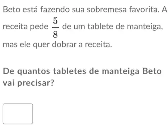 Beto está fa zendo sua sobremesa favorita. A
receit a pede (5)/(8) de um tablete de ma nteiga,
mas ele quer dobrar a re ceita.
De qu anto s tabletes de man teiga Beto
vai pr ecisa r?
square