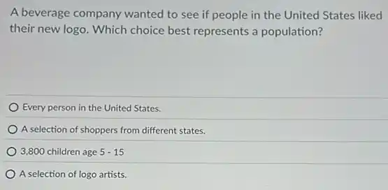 A beverage company wanted to see if people in the United States liked
their new logo. Which choice best represents a population?
Every person in the United States.
A selection of shoppers from different states.
3,800 children age 5-15
A selection of logo artists.