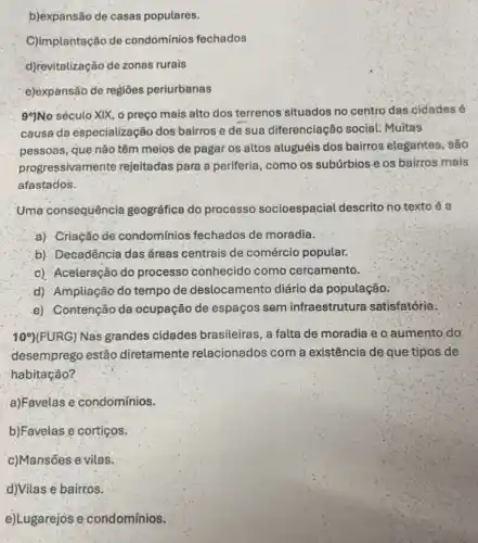 b)expansão de casas populares.
C)implantação de condomínios fechados
d)revitalização de zonas rurais
e)expansão de regioes periurbanas
99)No século XIX, o preço mais alto dos terrenos situados no centro das cidades é
causa da especialização dos bairros e de sua diferenciação social: Multas
pessoas, que não têm meios de pagar os altos aluguéis dos bairros elegantes, são
progressivamente rejeitadas para a periferia, como os subúrbios e os bairros mais
afastados.
Uma consequência geográfica do processo socioespacial descrito no texto é a
a) Criação de condomínios fechados de moradia.
b) Decadência das áreas centrais de comércio popular.
c) Aceleração do processo conhecido como cercamento.
d) Ampliação do tempo de deslocamento diário da população.
e) Contenção da ocupação de espaços sem infraestrutura satisfatória.
10^circ ) (FURG) Nas grandes cidades brasileiras, a falta de moradia e o aumento do
desemprego estão diretamente relacionados com a existência de que tipos de
habitação?
a)Favelas e condomínios.