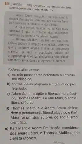 BI (ESPCEX - SP)Observe as ideias de três
pensadores da Idade Moderna.
- Adam Smith (escocBs), em sua obra A
riqueza das nações afirmava que a única fonte
de riqueza era o trabalho, e não a terra.
- A ideia central da doutrina de Karl Marx
(alemão) é que a "história das sociedades
humanas é a história da luta de classes".
- Thomas Malthus (inglês), em sua obra
Ensaio sobre o princípio da população , escreveu
que a natureza impōe limites ao progresso
material, já que a população cresce em
progressão geométrica enquanto a produção de
alimentos aumenta em progressão aritmética.
Pode-se afirmar que:
a) os três pensadores defendem o liberalis-
mo clássico.
b) as três ideias propōem a ditadura do pro-
letariado.
c) Adam Smith propōe o liberalismo clássi-
co, Thomas Malthus e Karl Marx, o socia-
lismo utópico.
d) Thomas Malthus e Adam Smith defen-
demo pensamento liberal clássico e Karl
Marx foi um dos autores do socialismo
científico.
e) Karl Marx e Adam Smith são considera-
dos anarquistas , e Thomas Malthus, so-
cialista utópico.