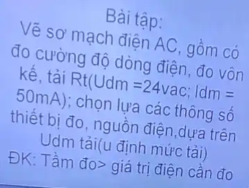 Bài tập:
Vẽ sơ mạch điên AC, gồm có
đo cường độ dòng điện
kế, tải
Rt(Udm=24vac;vert dm=
50mA)
; chọn lựa các thông số
thiết bị đo, nguồn điện,dựa trên
Udm tải(u định mức tải)
ĐK: Tầm overrightarrow (do)gt 
giá trị điện cần đo