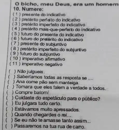 bicho , mou Deus , era um homem
10. Numere:
(1) presente do indicativo
( 2 ) pretérito perfeito do indicativo
(3) pretérito imperfeito do indicativo
( 4) pretérito mais-que-perfei to do indicativo
( 5 ) futura do presente do indicativo
(6) futuro do pretérito do indicativo
(7) presente do subjuntivo
(8) pretérito imperfeito do subjuntivo
(9)futuro do subjuntivo
( 10 ) imperativo afirmativo
(11) imperativo negativo
) Não julgueis
) Saber(amos todas as resposta se __
i ) Ana come pão sem manteiga
t ) Tomara que eles falem a verdade a todos.
i ) Compre batomi
i ) Cuidaste do espetáculo para opúblico?
) Eu julgara tudo certo.
) Estávamo is muito apressados.
( ) Quando chegardes o ret. __
) Se eu não te amasse tanto assim __
() Passaremos na tua rua de carro.