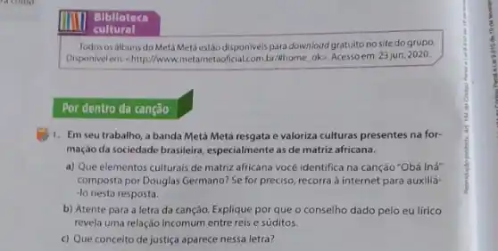 Bilalloteca
cultural
Todos os albuns do Metá Metá estáo disponiveis para download gratuito no site do grupo.
Disponivelems-chitp//www.metametao icial.com.br/khome, ok>. Acessoem:23 jun, 2020.
Por dentro da canção
1. Em seu trabalho, a banda Metá Metá resgata e valoriza culturas presentes na for-
mação da sociedade brasileira especialmente as de matriz africana.
a) Que elementos culturais de matriz africana vocé identifica na canção "Obá Iná
composta por Douglas Germano:Se for preciso, recorra à internet para auxiliá-
-lo nesta resposta.
b) Atente para a letra da canção. Explique por que o conselho dado pelo eu lírico
revela uma relação incomum entre reis e súditos.
c) Que conceito de justiça aparece nessa letra?