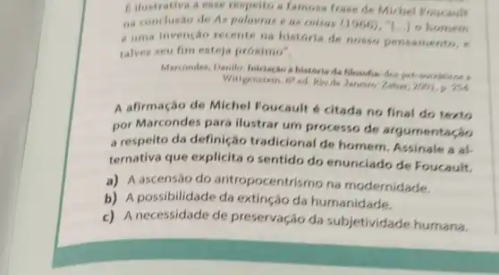 Bilustrativa a esse respelto a famous frase de Michel Poucault
na conclusão de As palavras e as coisas (1966), "LiJo homem
e uma invenção recente na historia de nosso pensamento, e
talvez seu fim esteja proximo",
Marcondes, Danilo a historia da filosofis dospre-sociations
Wittgenstein. cs ed. Rio de Janeire Zahar, 2001,0,254
A afirmação de Michel Foucault 6 citada no final do texto
por Marcondes para ilustrar um processo de argumentação
a respeito da definição tradicional de homem. Assinale a al.
ternativa que explicita o sentido do enunciado de Foucault.
a) A ascensão do antropocentri smo na modernidade.
b) A possibilidade da extinção da humanidade.
c) A necessidade de preservação da subjetividade humana.