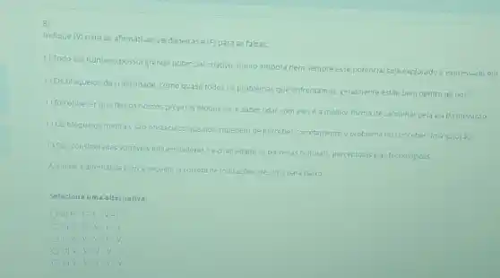 B)
Indique (V) para as afirmativas verdadeiras e(F)para as falsas:
() Todo ser humano possui grande potencial criativo, multo embora nem sempre esse potencial seja explorado e expressado em
() 05 bloquelos da criatividade como quase todos os problemas que enfrentamos; geralment estǎo bem dentro de nos.
(1) Reconnecer que temos nossos proprios bloquelos, esaber lidar com elese a melhor forma de caminhar pela Via da inovaçǎo
(1) 05 bloqueios mentais sao obstaculos que nos impedemide perceber corretamente o problema ou conceber uma solução.
(1)Sao consideradas variavelsinfluent.didores na criatividade as barreitas culturals, perceptuais eas tecnologicas.
Assinale a alternativa com a sequencia corretade indicarzes decima para balko
Selecione uma alternativa:
a) F- F-F-V -1
b) V-F
d) V-V v
v-v