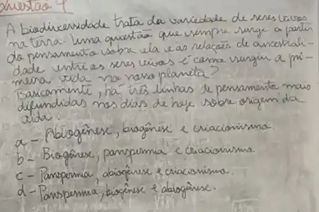 A biodiceridade trata da variedade de seres livres matura. Luna questäo que vimpre surge a partir do pensamento sobre ela e as relacoes de ancertialidade untres seres vios ell cama vungir a primeira vida no naso planeta?
Barcamente, ha trés linhas de pensamente mais difundidas nos dias de haje sobre origem da vida.
a- Abiogénerx, biogôner e criacionismo.
b- Biogéner, panspermia e criacionismo.
c- Panspermia, abiogênese e criacionismo.
d-Panspermia, biogênese e abiogênese.