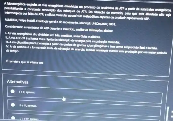 A bioenergética engloba as vias energéticas envolvidas no processo de ressintese de ATP a partir de substratos energetions,
possibilitando a constante renovação dos estoques de ATP. Em situaplio de everciolo, para que esta atividade nilo sela
interrompida por falta de ATP, a celula muscular possul vias metabólicas capazes de produzir replelomente ATP.
ALMEIDA, Felipe Natali Fisiologia gerale do movimento. Maringt:Unicesumar, 2018.
Considerando a ressintese de ATP durante o exercicio,analise as afternacies abalitor.
1. As vias enerpeticas slo divididas em tres merobilas, anseróbias e alfitions.
II. A via ATP -CPé a forma mais rápida de obtençlo de energia para a contractio muscular.
III. A via glicolftica produz energia a partir da quebra da glicose e/ou glicogênio e tem como subproduto final o
IV. A via aeróbia é a forma mais lenta de obtençlo de energis todavia consegue manter essa productio por um maior
perfodo
de tempo.
E correto o que se afirma eme
Alternativas
le II, apenas.
II e III, apenas.
1. IIe M, apenas