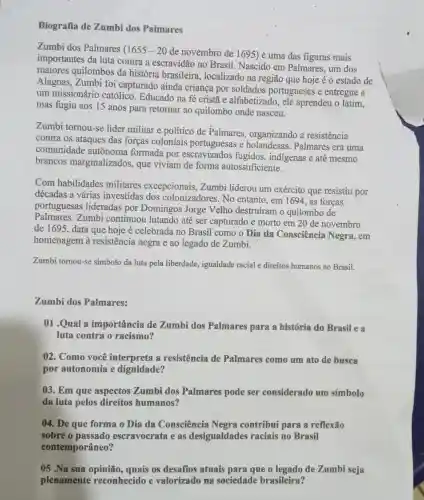 Biografia de Zumbi dos Palmares
Zumbi dos Palmares (1655-20
de novembro de 1695) é uma das figuras mais
importantes da luta contra a escravidão no Brasil. Nascido em Palmares, um dos
maiores quilombos da história brasileira localizado na região que hoje é 0 estado de
Alagoas, Zumbi foi capturado ainda criança por soldados portugueses e entregue a
um missionário católico. Educado na fé cristã e alfabetizado, ele aprendeu o latim,
mas fugiu aos 15 anos para retomar ao quilombo onde nasceu.
Zumbi tornou-se líder militar e político de Palmares organizando a resistencia
contra os ataques das forças coloniais portuguesas e holandesas. Palmares era uma
comunidade autônoma formada por escravizados fugidos, indigenas e até mesmo
brancos marginalizados, que viviam de forma autossuficiente.
Com habilidades militares excepcionais, Zumbi liderou um exército que resistiu por
décadas a várias investidas dos colonizadores. No entanto, em 1694, as forças
portuguesas lideradas por Domingos Jorge Velho destruíram o quilombo de
Palmares. Zumbi continuou lutando até ser capturado e morto em 20 de novembro
de 1695, data que hoje é celebrada no Brasil como o Dia da Consciência Negra, em
homenagem à resistência negra e ao legado de Zumbi.
Zumbi tornou-se simbolo da luta pela liberdade, igualdade racial e direitos humanos no Brasil.
Zumbi dos Palmares:
01.Qual a importância de Zumbi dos Palmares para a história do Brasil e a
luta contra o racismo?
02. Como você interpreta a resistência de Palmares como um ato de busca
por autonomia e dignidade?
03. Em que aspectos Zumbi dos Palmares pode ser considerado um símbolo
da luta pelos direitos humanos?
()4. De que forma 0 Dia da Consciência Negra contribui para a reflexão
sobre o passado escravocrata e as desigualdades raciais no Brasil
contemporâneo?
05 .Na sua opinião quais os desafios atuais para que o legado de Zumbi seja
plenamente reconhecido e valorizado na sociedade brasileira?