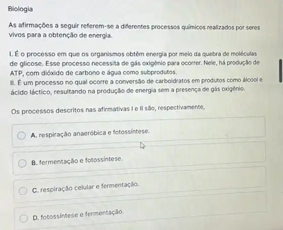 Biologia
As afirmações a seguir referem-se a diferentes processos químicos realizados por seres
vivos para a obtenção de energia.
I. É o processo em que os organismos obtêm energia por meio da quebra de moléculas
de glicose. Esse processo necessita de gás oxigênio para ocorrer. Nele, há produção de
ATP, com dióxido de carbono e água como subprodutos.
II. É um processo no qual ocorre a conversão de carboidratos em produtos como álcool e
ácido láctico, resultando na produção de energia sem a presença de gás oxigênio.
Os processos descritos nas afirmativas I e II são respectivamente,
A. respiração anaeróbica e fotossíntese.
B. fermentação e fotossíntese.
C. respiração celular e fermentação.
D. fotossíntese e fermentação.