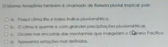 bioma Amazônia tambémé chamado de floresta pluvial tropical, pois:
a. Possui clima frio e baixo indice pluviométrico.
b. Oclimaé quente e com grandes precipitaç ões pluviométricas.
c. Ocome nas encostas das montanhas que margeiam o ano Pacifico.
d. Apresenta estações mal definidas.