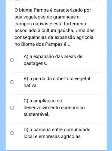 bioma Pampa é caracterizado por
sua vegetação de gramíneas e
campos nativos e está fortemente
associado à cultura gaúcha . Uma das
consequênci as da expansão agrícola
no Bioma dos Pampas é __
A) a expansão das áreas de
pastagens.
B) a perda da cobertura vegetal
nativa.
C) a ampliação do
deser Ivolvimento econômico
sustentável.
D) a parceria entre comunidade