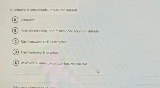 A Biomassaé considerada um recurso natural:
A Renovável
B Pode ser reciclado, porém não pode ser reconstituído
C Não Renovável e Não Energético
D Não Renovável Energético
E Assim como urânio, é um combustivel nuclear