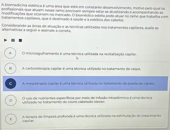 A biomedicina estéticaé uma área que está em constante desenvolvimento motivo pelo qual os
profissionais que atuam nesse ramo precisam sempre estar se e acompanhando as
modificaçōes que ocorrem no mercado O biomédico esteta pode atuar no ramo que
tratamentos capilares, que é destinado à saúde e à estética dos cabelos.
Considerando as áreas de atuação e as técnicas utilizadas nos tratamentos capilares, avalie as
alternativas a seguir e assinale a correta.
III
A ) O microagulhamentoé uma técnica utilizada na revitalização capilar.
B ) A carboxiterapia capilaré uma técnica utilizada no tratamento de caspa.
C ) A mesoterapia capilaré uma técnica utilizada no tratamento da queda de cabelo.
D )
utilizada no tratamento do couro cabeludo oleoso.
Ouso de nutrientes especificos por meio de infusão intradérmica é uma técnica
E )
A terapia de limpeza profunda é uma técnica utilizada na estimulação do crescimento
capilar.