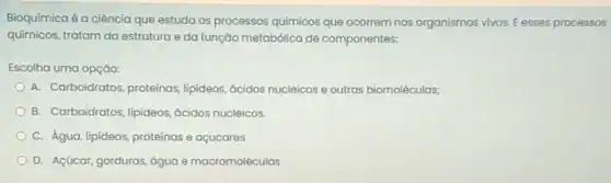 Bioquímica é a ciência que estuda os processos químicos que ocorrem nos organismos vivos. E esses processos
quimicos, tratam da estrutura e da função metabólica de componentes:
Escolha uma opção:
A. Carboidratos, proteínas lipideos, ácidos nucleicos e outras biomoléculas;
B. Carboidratos, lipideos, ácidos nucleicos.
C. Água, lipideos, proteinas e açucares
D. Açúcar, gorduras, água e macromoléculas