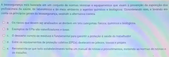 A biossegurança está baseada em um conjunto de normas técnicas e equipamentos que visam à prevenção da exposição dos
profissionais da saúde, de laboratórios e do meio ambiente a agentes químicos e biologicos. Considerando isso, e levando em
conta os principios gerais da biossegurança, assinale a alternativa correta.
a. Os riscos que devem ser analisados se dividem em trés categorias fisicos, quimicos e biológicos.
b. Exemplos de EPls são esterilizadores e luvas.
c. O descarte correto de residuos é fundamental para garantir a proteção a saúde do trabalhador.
d. Entre os equipamentos de proteção coletiva (EPCs)destacam-se jalecos, toucase propés.
e. Recomenda-se que todo estabelecimento tenha um manual de rotinas e procedimentos contendo as normas de rotinas e
de trabalho.