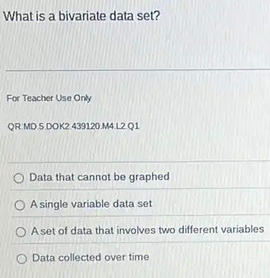 What is a bivariate data set?
For Teacher Use Only
QR.MD.5.DOK2.439120 M4 L2.01
Data that cannot be graphed
A single variable data set
Aset of data that involves two different variables
Data collected over time