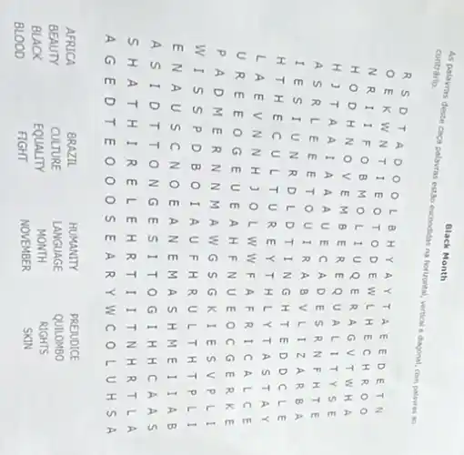 Black Month
As palavras deste caça palavras estabo escondidas na horizontal, vertical e dagonal, com palavras ao contrário.
 R S D T A D O O L B H Y A Y T A E E D E T N O E K W N T I E O T O D E W L H E C H R O O O E K W N T I E O O T O D E W L H E C H R O O N R I I F O B M O L I U Q E R A G V T W H A H J T A A A I A A A U E C A D E S R N F H T E A S R L E E E T O U I R A B V L I Z A R B A I E S I U N R D L D T I N G H T E D D C L E H T H E C U L T U R E Y T H L Y T A S T A Y U R E E O G E U E A H F N U E O C G E R K E P A D M E R N N M A W G S G K I E S V P L I W I S S P D B O I A U F H R U L T H T P L I E N A U S C N O E A N E M A S H M E I I A B A S I D T T O N G E S I T O G I H H C A A S S H A T H I R E L E H R T I I T N H R T L A A G E D T E O O O S E A R Y W C O L U H S A 
AFRICA
BRAZIL
HUMANITY
PREJUDICE
JEJITY
CULTURE
LANGUAGE
QUILOMBO