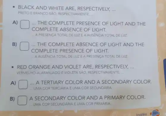 BLACK AND WHITE ARE,R ESPECTIVELY, __
PRETO E BRANCO SẢO , RESPECTIVAMENTE, __
A)
square 
COMP ETE ABSENCE OF LIGHT.
. THE MPLET E PRESENCE OF LI GHT AND THE
__ A PRESENCA TOTAL DE LUZ E A AUSENCIA TOTAL DE LUZ.
B)
square 
CON ET RESENCE
.. THE C COMPLETE ABSENCE OF LIGHT AND THE
VCE OF LIGHT.
__ A AUSÉNCIA TOTAL DE LUZ E A PRESENCA TOTAL DE LUZ.
RED ORANGE AND VIOLET AR RE, RESPECTIVELY, __
VERMELHO ARANJADO EVIOLETA SẢO RESPECTIVAMENTE, __
A)	A TERTIARY COLOR AND A CONDARY COLOR.
UMA COR TERCIARIA E UMA COR SECUNDARIA
B)	A A SEC NDARY	OR AND A PRIMARY COLOR
UMA COR SECUNDARIA E UMA COR PRIMARIA