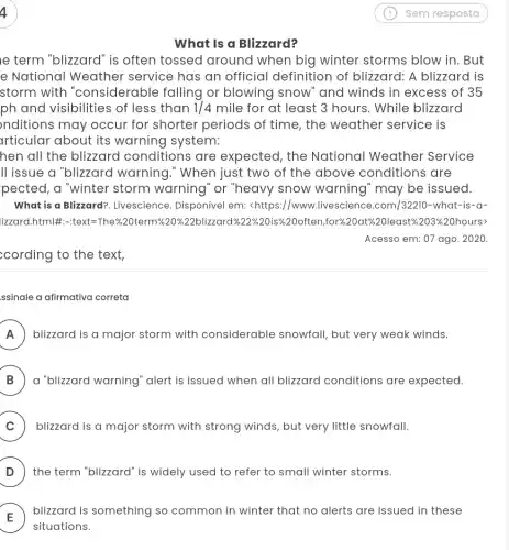 What is a Blizzard?
le term "blizzard" is often tossed around when big winter storms blow in. But
e National Weather service has an official definition of blizzard: A blizzard is
storm with "considerable falling or blowing snow " and winds in excess of 35
ph and visibilities of less than 1/4 mile for at least 3 hours. While blizzard
nditions may occur for shorter periods of time, the weather service is
articular about its warning system:
hen all the blizzard conditions are expected, the National Weather Service
II issue a "blizzard warning." When just two of the above conditions are
pected, a "winter storm warning" or "heavy snow warning " may be issued.
What is a Blizzard?Livescience. Disponível em:<https://www.livescience .com/32210-what-is-a-
lizzard.html#:-text =The*%20term%20%22blizzard %20often,for%20at%20least%st%203%20hours> 203% 
Acesso em: 07 ago . 2020.
;cording to the text,
ssinale a afirmativa correta
A ) blizzard is a major storm with considerable snowfall , but very weak winds. FI
B ) a "blizzard warning 'alert is issued when all blizzard conditions are expected.
C ) blizzard is a major storm with strong winds, but very little snowfall.
D ) the term "blizzard" is widely used to refer to small winter storms.
) blizzard