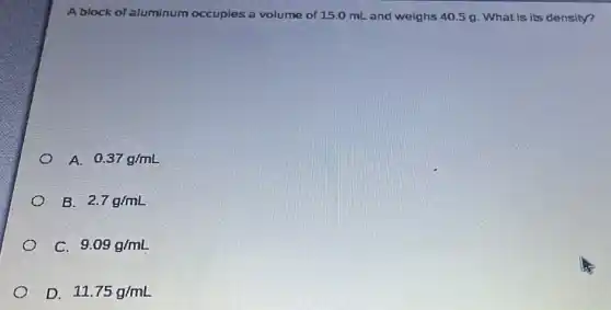 A block of aluminum occupies a volume of 15.0 mL and weighs 40.5 g. What is its density?
A. 0.37g/mL
B. 2.7g/mL
c 9.09g/mL
D 11.75g/mL