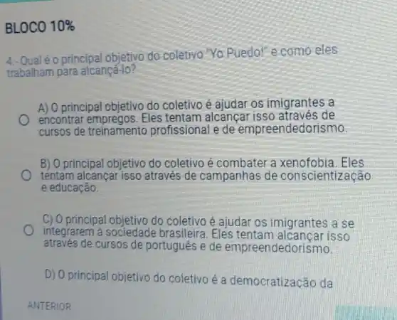 BLOCO 10% 
4.- Qualéo principal objetivo do coletivo "Yo Puedo!" e como eles
trabalham para alcançá-lo?
A) 0 principal objetivo do coletivo é ajudar os imigrantes a
encontrar Eles tentam alcancar isso de
cursos de treinamento profissional e de empreendedorismo
B) O principal objetivo do coletivo é combater a xenofobia.Eles
tentam alcançar isso através de campanhas de conscientização
e educação.
C) 0 principal objetivo do coletivo é ajudar os imigrantes a se
integrarem à sociedade brasileira . Eles tentam alcancar isso
através de cursos de portugues e de empreendedorismo.
D) 0 principal objetivo do coletivo é a democratização da