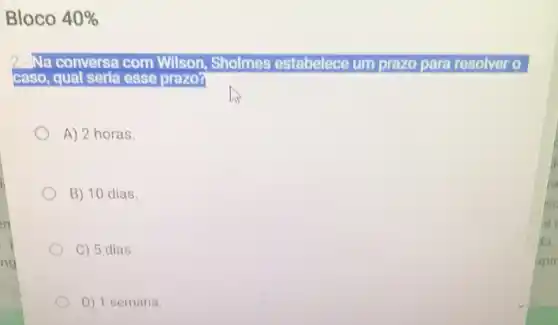 Bloco 40% 
2. Na conversa com Wilson, Sholmes estabelece um prazo para resolver o
caso, qual seria esse prazo?
A) 2 horas.
B) 10 dias.
C) 5 dias.
D) 1 semana.