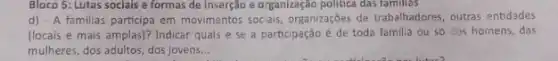Bloco 5: Lutas sociais e formas de inserção e organização politica das famillas
d) - A familias participa em movimentos sociais, organizações de trabalhadores, outras entidades
(locais e mais amplas)?Indicar quais e se a participação é de toda familia ou só dos homens, das
mulheres, dos adultos, dos jovens __