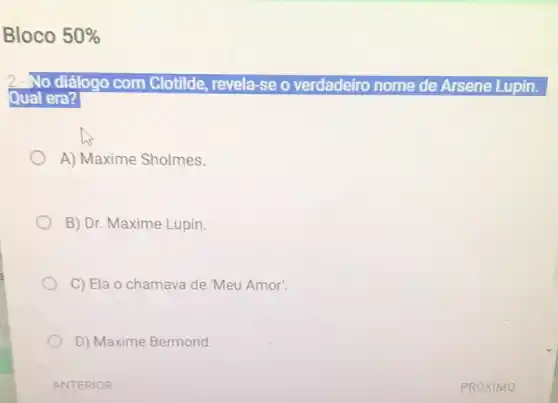 Bloco 50% 
2.-No diálogo com Clotilde, revela-se o verdadeiro nome de Arsene Lupin.
Qual era?
A) Maxime Sholmes.
B) Dr. Maxime Lupin.
C) Ela o chamava de 'Meu Amor'.
D) Maxime Bermond.