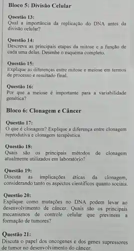 Bloco 5:Divisão Celular
Questão 13:
Qual a importância da replicação do DNA antes da
divisão celular?
Questão 14:
Descreva . as principais etapas da mitose e a função de
cada uma delas . Desenhe esquema completo.
Questão 15:
Explique as diferencas entre mitose e meiose em termos
de processo e resultado final.
Questão 16:
Por que a meiose e importante para a variabilidade
genética?
Bloco 6:Clonagem e Câncer
Questão 17:
que é clonagem?Explique a diferenca entre clonagem
reprodutiva e clonagem terapêutica.
Questão 18:
Quais são OS principais métodos de clonagem
atualmente utilizados em laboratório?
Questão 19:
Discuta as implicações éticas da clonagem,
considerando tanto os aspectos cientificos quanto sociais.
Questão 20:
Explique como mutações no DNA podem levar ao
desenvolvimento de cfancer . Quais são os principais
mecanismos de controle celular que previnem a
formação de tumores?
Questão 21:
Discuta o papel dos e dos genes supressores
de tumor no desenvolvimento do câncer.