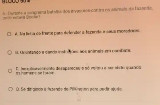 BLOCO 60%
4-Durante a sangrenta batalha dos invasores contra os animais da fazenda,
onde estava
A. Na linha de frente para defender a fazenda e seus moradores.
B. Orientando e dando instruções aos animais em combate.
C. Inexplicavelmente desapareceu e só voltou a ser visto quando
os homens se foram.
D. Se dirigindo à fazenda de Pilkington para pedir ajuda.