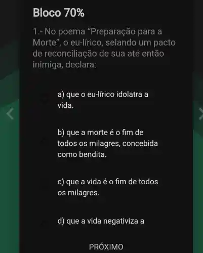 Bloco 70% 
1.- No poema "Preparação para a
Morte", o eu-lírico , selando um pacto
de reconcilia :Go de sua até então
inimig a, declara:
a) que o eu-lírico idolatra a
vida.
b) que a morte é o fim de
todos os milagres , concebida
como bendita.
c) que a vida é o fim de todos
os milagres.
d) que a vida negativiza a
PRÓXIMO