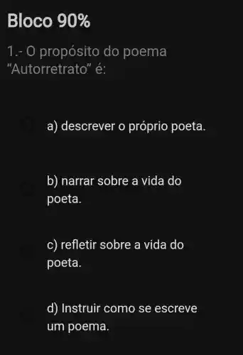 Bloco 90% 
1.- 0 propósito do poema
"Autorretr ato" é:
a) descrever o próprio poeta.
b) narrar sobre a vida do
poeta.
c) refletir sobre a vida do
poeta.
d) Instruir como se escreve