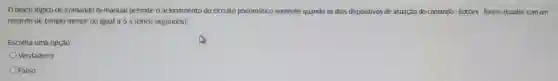 bloco lógico de comando bi-manual permite o acionamento do circuito pneumático somente quando os dois dispositivos de atuação do comando - botōes - forem atuados com um
retardo de tempo menor ou igual a 5 s (cinco segundos)
Escolha uma opção:
Verdadeiro
Falso